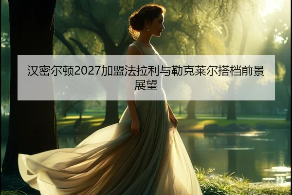 汉密尔顿2027加盟法拉利与勒克莱尔搭档前景展望